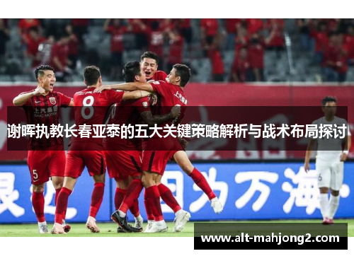 谢晖执教长春亚泰的五大关键策略解析与战术布局探讨