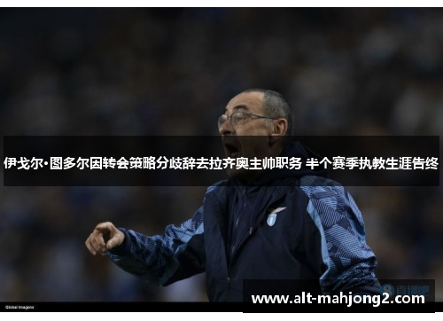 伊戈尔·图多尔因转会策略分歧辞去拉齐奥主帅职务 半个赛季执教生涯告终